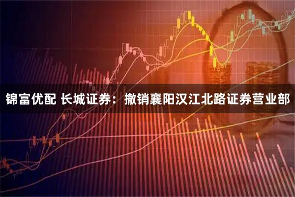 锦富优配 长城证券：撤销襄阳汉江北路证券营业部