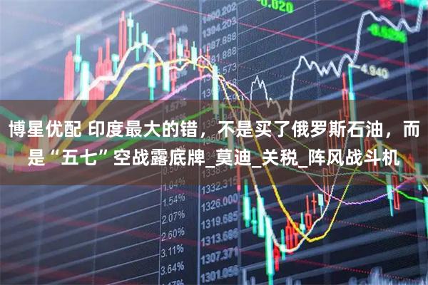 博星优配 印度最大的错，不是买了俄罗斯石油，而是“五七”空战露底牌_莫迪_关税_阵风战斗机