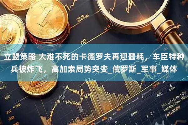 立盟策略 大难不死的卡德罗夫再迎噩耗，车臣特种兵被炸飞，高加索局势突变_俄罗斯_军事_媒体