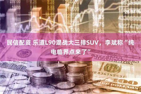 民信配资 乐道L90混战大三排SUV，李斌称“纯电临界点来了”