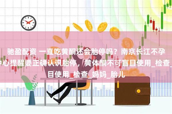 驰盈配资 一直吃黄酮还会胎停吗？南京长江不孕不育研究中心提醒要正确认识胎停，黄体酮不可盲目使用_检查_妈妈_胎儿