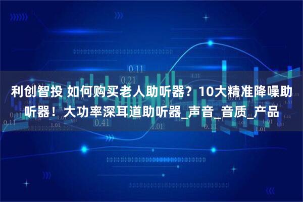 利创智投 如何购买老人助听器？10大精准降噪助听器！大功率深耳道助听器_声音_音质_产品