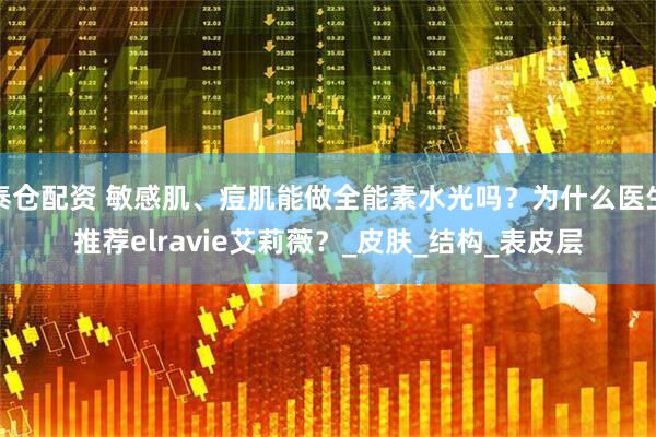 泰仓配资 敏感肌、痘肌能做全能素水光吗？为什么医生推荐elravie艾莉薇？_皮肤_结构_表皮层