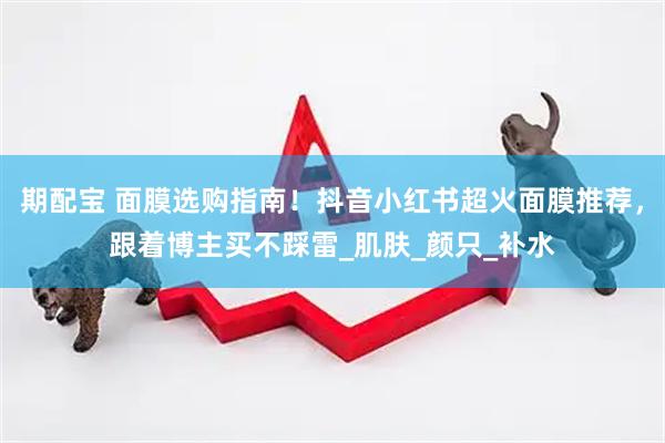期配宝 面膜选购指南！抖音小红书超火面膜推荐，跟着博主买不踩雷_肌肤_颜只_补水