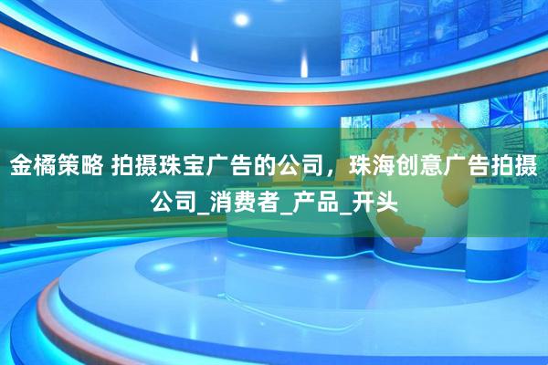 金橘策略 拍摄珠宝广告的公司，珠海创意广告拍摄公司_消费者_产品_开头