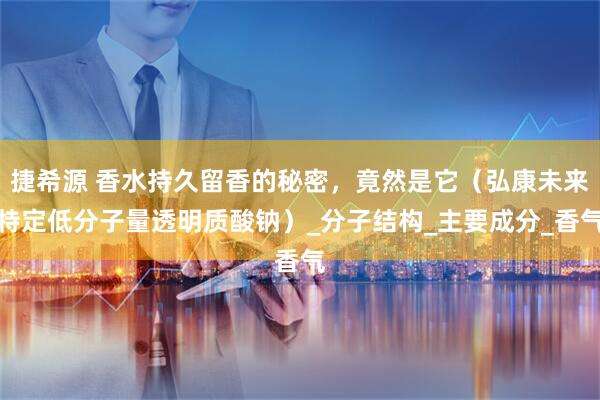 捷希源 香水持久留香的秘密，竟然是它（弘康未来特定低分子量透明质酸钠）_分子结构_主要成分_香气