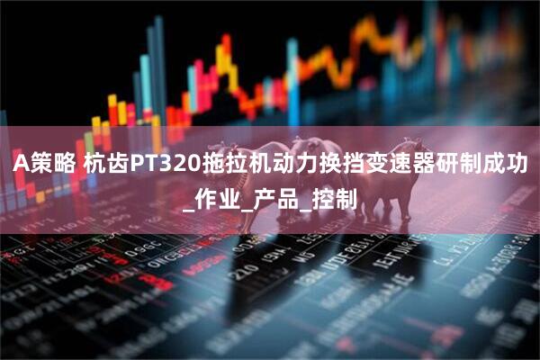 A策略 杭齿PT320拖拉机动力换挡变速器研制成功_作业_产品_控制