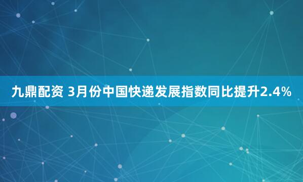 九鼎配资 3月份中国快递发展指数同比提升2.4%