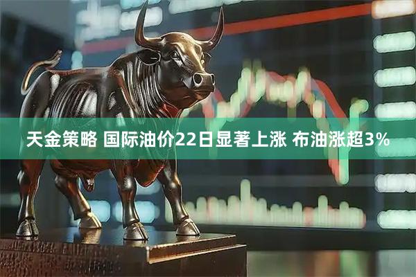 天金策略 国际油价22日显著上涨 布油涨超3%
