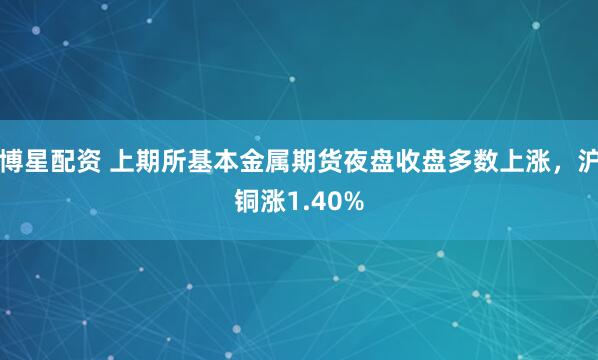 博星配资 上期所基本金属期货夜盘收盘多数上涨，沪铜涨1.40%