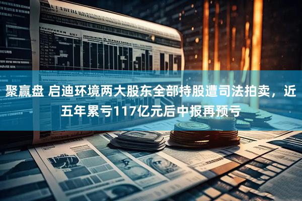 聚赢盘 启迪环境两大股东全部持股遭司法拍卖，近五年累亏117亿元后中报再预亏