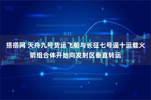 搭搭网 天舟九号货运飞船与长征七号遥十运载火箭组合体开始向发射区垂直转运