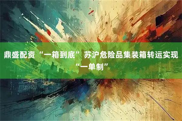 鼎盛配资 “一箱到底” 苏沪危险品集装箱转运实现“一单制”