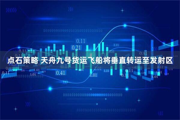 点石策略 天舟九号货运飞船将垂直转运至发射区