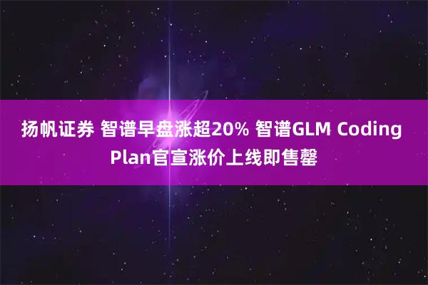 扬帆证券 智谱早盘涨超20% 智谱GLM Coding Plan官宣涨价上线即售罄