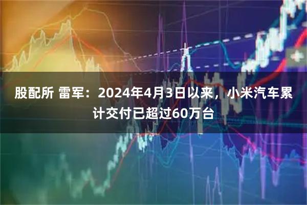 股配所 雷军：2024年4月3日以来，小米汽车累计交付已超过60万台
