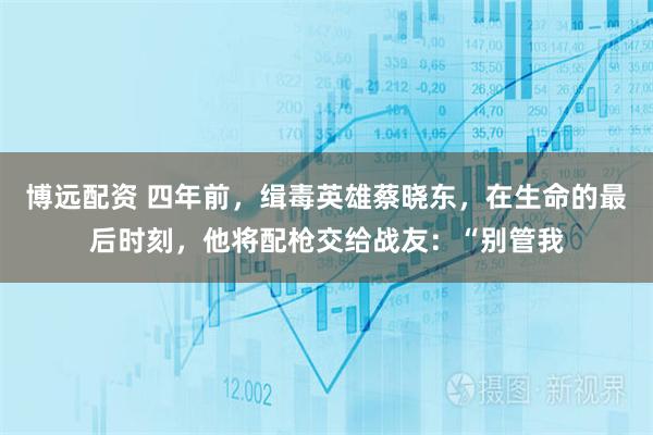 博远配资 四年前，缉毒英雄蔡晓东，在生命的最后时刻，他将配枪交给战友：“别管我