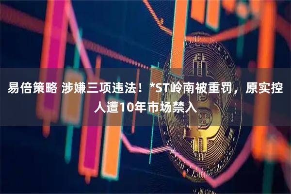 易倍策略 涉嫌三项违法！*ST岭南被重罚，原实控人遭10年市场禁入