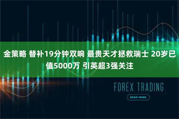 金策略 替补19分钟双响 最贵天才拯救瑞士 20岁已值5000万 引英超3强关注