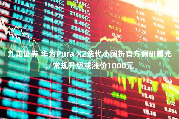九龙证券 华为Pura X2迭代小阔折官方调研曝光，常规升级或涨价1000元