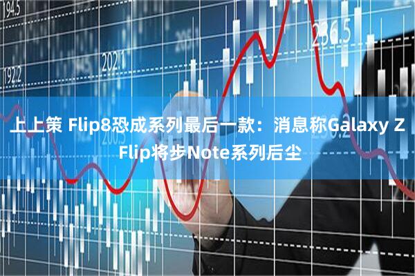 上上策 Flip8恐成系列最后一款：消息称Galaxy Z Flip将步Note系列后尘