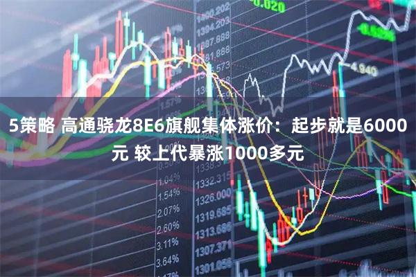 5策略 高通骁龙8E6旗舰集体涨价：起步就是6000元 较上代暴涨1000多元