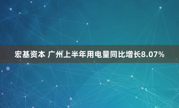 宏基资本 广州上半年用电量同比增长8.07%