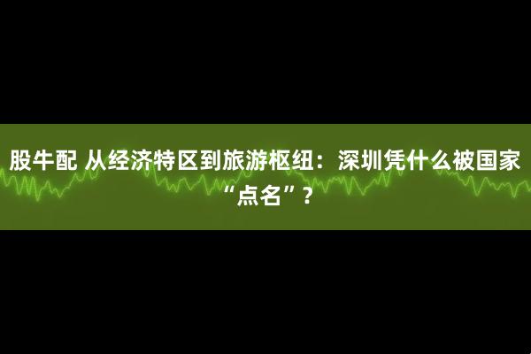 股牛配 从经济特区到旅游枢纽：深圳凭什么被国家“点名”？