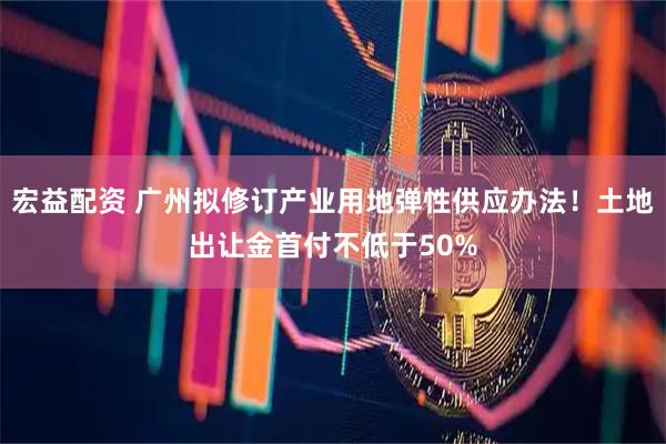 宏益配资 广州拟修订产业用地弹性供应办法！土地出让金首付不低于50%