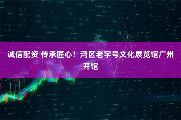 诚信配资 传承匠心！湾区老字号文化展览馆广州开馆