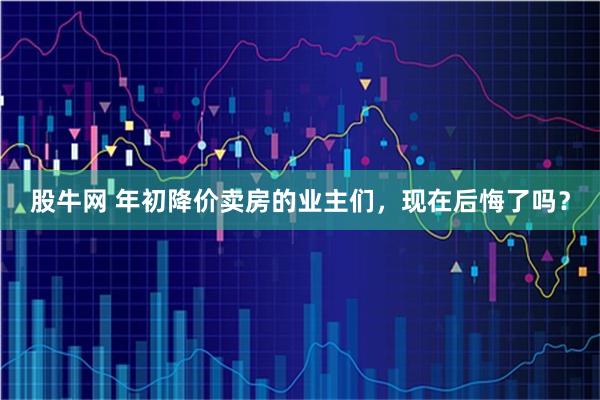 股牛网 年初降价卖房的业主们，现在后悔了吗？